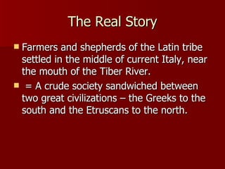 The Real Story Farmers and shepherds of the Latin tribe settled in the middle of current Italy, near the mouth of the Tiber River. = A crude society sandwiched between two great civilizations – the Greeks to the south and the Etruscans to the north. 