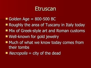 Etruscan Golden Age = 800-500 BC Roughly the area of Tuscany in Italy today Mix of Greek-style art and Roman customs Well-known for gold jewelry Much of what we know today comes from their tombs Necropolis  = city of the dead 