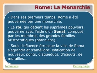Rome: La Monarchie
  - Dans ses premiers temps, Rome a été
  gouvernée par une monarchie.
  - Le roi, qui détient les suprêmes pouvoirs
  gouverne avec l’aide d’un Senat, composé
  par les membres des grandes familles
  aristocratiques (patriciens).
  - Sous l’influence étrusque la ville de Roma
  s’agrandit et s’améliore: edification de
  nouveaux ponts, d’aqueducs, d’égouts, de
  murailles…

Internenes                             PiensoyJuego
 