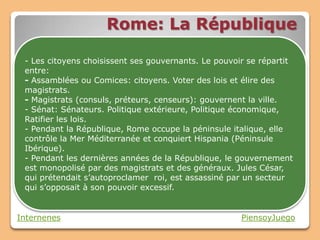 Rome: La République

 - Les citoyens choisissent ses gouvernants. Le pouvoir se répartit
 entre:
 - Assamblées ou Comices: citoyens. Voter des lois et élire des
 magistrats.
 - Magistrats (consuls, préteurs, censeurs): gouvernent la ville.
 - Sénat: Sénateurs. Politique extérieure, Politique économique,
 Ratifier les lois.
 - Pendant la République, Rome occupe la péninsule italique, elle
 contrôle la Mer Méditerranée et conquiert Hispania (Péninsule
 Ibérique).
 - Pendant les dernières années de la République, le gouvernement
 est monopolisé par des magistrats et des généraux. Jules César,
 qui prétendait s’autoproclamer roi, est assassiné par un secteur
 qui s’opposait à son pouvoir excessif.


Internenes                                            PiensoyJuego
 