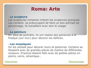 Roma: Arte
  •La sculpture
  Les sculptures romaines imitent les sculptures grecques.
  Les romains se préoccupent de faire un bon portrait du
  personnage, ils travaillent avec soin le visage.

  • La peinture
  En plus de portraits, ils ont réalisé des peintures à la
  fresque (sur mur) pour décorer les édifices.

  •Los mosaïques
  On les utilisait pour décorer murs et parterres. Certains se
  faisaient avec de grandes pièces de marbre de différentes
  couleurs. D’autres étaient faits avec de petites pièces en
  pierre, verre, céramique…

Internenes                                         PiensoyJuego
 