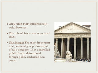 Only adult male citizens could vote, however. The rule of Rome was organized thus: The Senate:  The most important and powerful group. Consisted of 300 senators. They controlled public funds, determined foreign policy and acted as a court. 