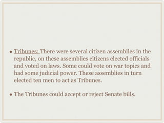 Tribunes:  There were several citizen assemblies in the republic, on these assemblies citizens elected officials and voted on laws. Some could vote on war topics and had some judicial power. These assemblies in turn elected ten men to act as Tribunes. The Tribunes could accept or reject Senate bills. 