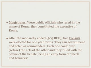 Magistrates:  Were public officials who ruled in the name of Rome, they constituted the executive of Rome. After the monarchy ended (509 BCE), two  Consuls  were elected for one year terms. They ran government and acted as commanders. Each one could veto (refuse) the acts of the other and they ruled with the advise of the Senate, being an early form of 'check and balances'. 