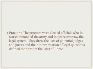 Praetors:  The praetors were elected officials who in war commanded the army and in peace oversaw the legal system. They drew the lists of potential judges and jurors and their interpretation of legal questions defined the spirit of the laws of Rome. 