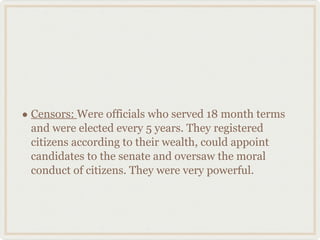 Censors:  Were officials who served 18 month terms and were elected every 5 years. They registered citizens according to their wealth, could appoint candidates to the senate and oversaw the moral conduct of citizens. They were very powerful. 