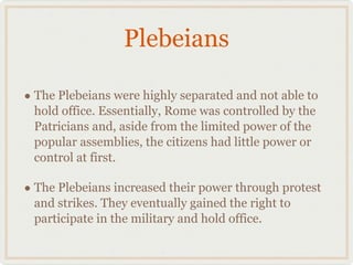Plebeians The Plebeians were highly separated and not able to hold office. Essentially, Rome was controlled by the Patricians and, aside from the limited power of the popular assemblies, the citizens had little power or control at first. The Plebeians increased their power through protest and strikes. They eventually gained the right to participate in the military and hold office. 