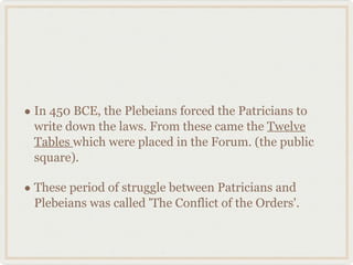 In 450 BCE, the Plebeians forced the Patricians to write down the laws. From these came the  Twelve Tables  which were placed in the Forum. (the public square). These period of struggle between Patricians and Plebeians was called 'The Conflict of the Orders'. 