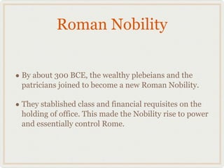 Roman Nobility By about 300 BCE, the wealthy plebeians and the patricians joined to become a new Roman Nobility. They stablished class and financial requisites on the holding of office. This made the Nobility rise to power and essentially control Rome. 