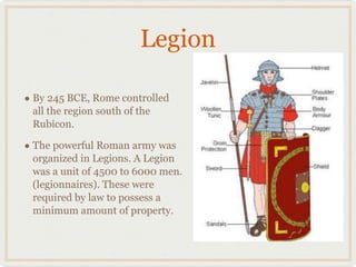 Legion By 245 BCE, Rome controlled all the region south of the Rubicon. The powerful Roman army was organized in Legions. A Legion was a unit of 4500 to 6000 men. (legionnaires). These were required by law to possess a minimum amount of property. 