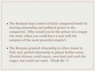 The Romans kept control of their conquered lands by sharing citizenship and political power to the conquered. -Why would you be the prince of a crappy city state, when you could have a seat with the senators of the most powerful empire?- The Romans granted citizenship to cities closed to Italy and, partial citizenship to places farther away. (Partial citizens could marry, own land and work for wages, but could not vote). -Think Mr. V. 