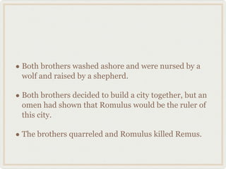 Both brothers washed ashore and were nursed by a wolf and raised by a shepherd. Both brothers decided to build a city together, but an omen had shown that Romulus would be the ruler of this city. The brothers quarreled and Romulus killed Remus. 