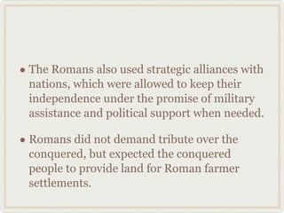 The Romans also used strategic alliances with nations, which were allowed to keep their independence under the promise of military assistance and political support when needed. Romans did not demand tribute over the conquered, but expected the conquered people to provide land for Roman farmer settlements. 