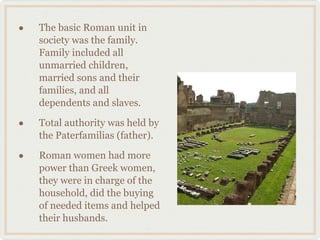 The basic Roman unit in society was the family. Family included all unmarried children, married sons and their families, and all dependents and slaves. Total authority was held by the Paterfamilias (father). Roman women had more power than Greek women, they were in charge of the household, did the buying of needed items and helped their husbands. 