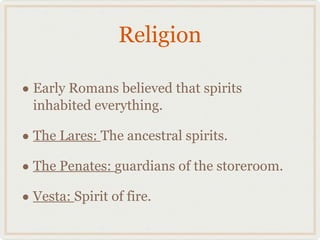 Religion Early Romans believed that spirits inhabited everything. The Lares:  The ancestral spirits. The Penates:  guardians of the storeroom. Vesta:  Spirit of fire. 