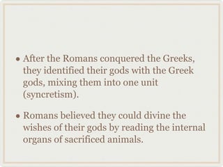 After the Romans conquered the Greeks, they identified their gods with the Greek gods, mixing them into one unit (syncretism). Romans believed they could divine the wishes of their gods by reading the internal organs of sacrificed animals. 