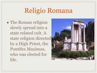 Religio Romana The Roman religion slowly spread into a state related cult. A state religion directed by a High Priest, the Pontifex Maximus, who was elected for life.  