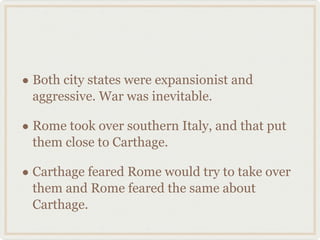 Both city states were expansionist and aggressive. War was inevitable. Rome took over southern Italy, and that put them close to Carthage. Carthage feared Rome would try to take over them and Rome feared the same about Carthage.  