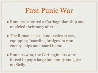 First Punic War Romans captured a Carthaginian ship and modeled their navy after it. The Romans used land tactics at sea, equipping 'boarding bridges' to ram enemy ships and board them. Romans won, the Carthaginians were forced to pay a large indemnity and give up Sicily.  