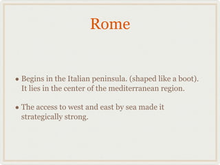 Rome Begins in the Italian peninsula. (shaped like a boot). It lies in the center of the mediterranean region. The access to west and east by sea made it strategically strong.  