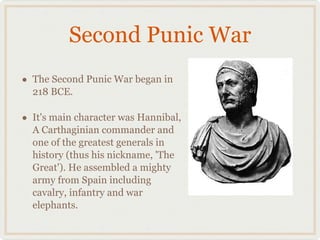 Second Punic War The Second Punic War began in 218 BCE.  It's main character was Hannibal, A Carthaginian commander and one of the greatest generals in history (thus his nickname, 'The Great'). He assembled a mighty army from Spain including cavalry, infantry and war elephants. 