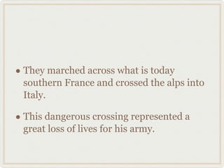 They marched across what is today southern France and crossed the alps into Italy.  This dangerous crossing represented a great loss of lives for his army.  