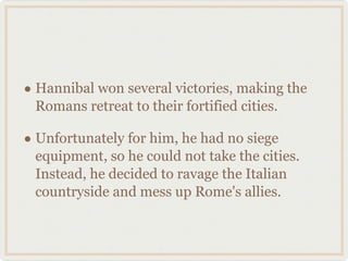 Hannibal won several victories, making the Romans retreat to their fortified cities. Unfortunately for him, he had no siege equipment, so he could not take the cities. Instead, he decided to ravage the Italian countryside and mess up Rome's allies. 