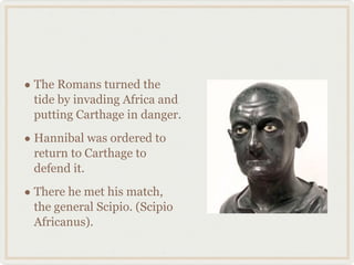 The Romans turned the tide by invading Africa and putting Carthage in danger. Hannibal was ordered to return to Carthage to defend it. There he met his match, the general Scipio. (Scipio Africanus). 