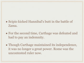 Scipio kicked Hannibal's butt in the battle of Zama. For the second time, Carthage was defeated and had to pay an indemnity. Though Carthage maintained its independence, it was no longer a great power. Rome was the uncontested ruler now. 