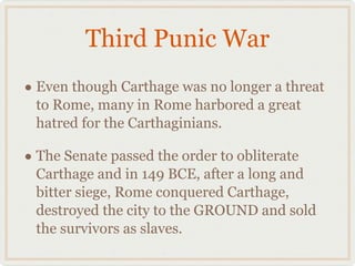 Third Punic War Even though Carthage was no longer a threat to Rome, many in Rome harbored a great hatred for the Carthaginians. The Senate passed the order to obliterate Carthage and in 149 BCE, after a long and bitter siege, Rome conquered Carthage, destroyed the city to the GROUND and sold the survivors as slaves. 