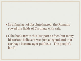 In a final act of absolute hatred, the Romans sowed the fields of Carthage with salt. (The book treats this last part as fact, but many historians believe it was just a legend and that carthage became ager publicus - The people's land) 