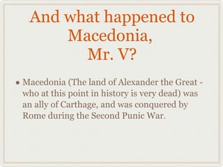 And what happened to Macedonia,  Mr. V? Macedonia (The land of Alexander the Great -who at this point in history is very dead) was an ally of Carthage, and was conquered by Rome during the Second Punic War . 