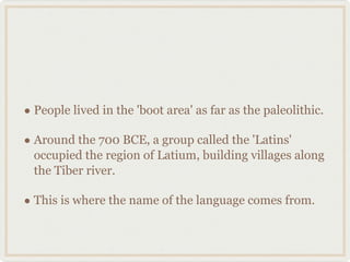 People lived in the 'boot area' as far as the paleolithic. Around the 700 BCE, a group called the 'Latins' occupied the region of Latium, building villages along the Tiber river. This is where the name of the language comes from. 