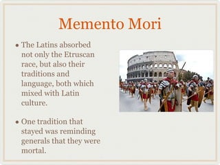 Memento Mori The Latins absorbed not only the Etruscan race, but also their traditions and language, both which mixed with Latin culture. One tradition that stayed was reminding generals that they were mortal. 