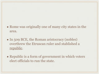 Rome was originally one of many city states in the area. In 509 BCE, the Roman aristocracy (nobles) overthrew the Etruscan ruler and stablished a  republic .  Republic is a form of government in which voters elect officials to run the state. 
