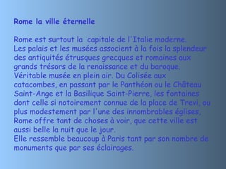 Rome la ville éternelle

Rome est surtout la  capitale de l'Italie moderne.
Les palais et les musées associent à la fois la splendeur
des antiquités étrusques grecques et romaines aux
grands trésors de la renaissance et du baroque.
Véritable musée en plein air. Du Colisée aux
catacombes, en passant par le Panthéon ou le Château
Saint-Ange et la Basilique Saint-Pierre, les fontaines
dont celle si notoirement connue de la place de Trevi, ou
plus modestement par l'une des innombrables églises,
Rome offre tant de choses à voir, que cette ville est
aussi belle la nuit que le jour.
Elle ressemble beaucoup à Paris tant par son nombre de
monuments que par ses éclairages.
 