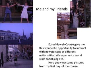 Me and my Friends




        Eurodidaweb Course gave me
 this wonderful opportunity to interact
 with new persons of different
 nationalities. We experience world
 wide socialising live.
        Here you view some pictures
 from my first day of the course.
 