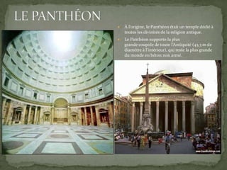 

À l’origine, le Panthéon était un temple dédié à
toutes les divinités de la religion antique.



Le Panthéon supporte la plus
grande coupole de toute l’Antiquité (43,3 m de
diamètre à l'intérieur), qui reste la plus grande
du monde en béton non armé.

 