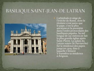  Cathédrale et siège de

l'évêché de Rome, dont le
titulaire n'est autre que
le pape, c'est la plus
ancienne et la première
dans l'ordre protocolaire des
basiliques papales. Sa nef
longue de 130 mètres en fait
la plus grande église après
Saint-Pierre. Le palais du
Latran voisin (le Patriarcho)
fut la résidence des papes
jusqu'en 1309, date à
laquelle Clément
V transféra sa résidence
à Avignon.

 
