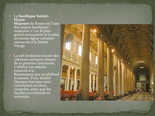  La basilique Sainte-

MarieMajeure de Rome est l'une
des quatre basiliques
majeures. C'est le plus
grand monument et la plus
ancienne église romaine
consacrée à la Sainte
Vierge.

 La nef renferme encore des

colonnes ioniques datant
de ce premier sanctuaire.
L'édifice est ensuite
remanié à la
Renaissance par un plafond
à caisson. Puis, durant
l’époque baroque sont
construites les deux
coupoles, ainsi que les
façades occidentale et
orientale.

 