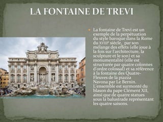 La fontaine de Trevi est un

exemple de la perpétuation
du style baroque dans la Rome
du XVIIIe siècle, par son
mélange des effets (elle joue à
la fois sur l'architecture, la
sculpture et le son) et sa
monumentalité (elle est
structurée par quatre colonnes
d'ordre colossal) et sa référence
à la fontaine des QuatreFleuves de la piazza
Navona par Le Bernin.
L'ensemble est surmonté du
blason du pape Clément XII,
ainsi que de quatre statues
sous la balustrade représentant
les quatre saisons.

 