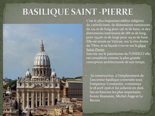 C’est le plus important édifice religieux
du catholicisme, de dimensions extérieures
de 219 m de long pour 136 m de haut, et des
dimensions intérieures de 188 m de long,
pour 154,60 m de large pour 119 m de haut1.
Elle est située au Vatican, sur la rive droite
du Tibre, et sa façade s'ouvre sur la place
Saint-Pierre.
Inscrite sur le patrimoine de l’UNESCO elle
est considérée comme la plus grande
conception architecturale de son temps.



Sa construction, à l'emplacement de
l'ancienne basilique construite sous
l'empereur Constantin, commença
le 18 avril 1506 et fut achevée en 1626.
Ses architectes les plus importants
furent Bramante, Michel-Ange et Le
Bernin.

 