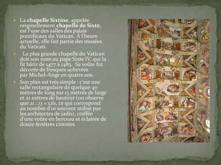 La chapelle Sixtine, appelée

originellement chapelle de Sixte,
est l'une des salles des palais
pontificaux du Vatican. À l'heure
actuelle, elle fait partie des musées
du Vatican.
 La plus grande chapelle du Vatican
doit son nom au pape Sixte IV, qui la
fit bâtir de 1477 à 1483. Sa voûte fut
décorée de fresques achevées
par Michel-Ange en quatre ans.
 Son plan est très simple : c'est une
salle rectangulaire de quelque 40
mètres de long sur 13 mètres de large
et 21 mètres de hauteur (on observe
que 21 : 13 = 1,61, ce qui correspond
au nombre d'or souvent utilisé par
les architectes de jadis), coiffée
d'une voûte en berceau et éclairée de
douze fenêtres cintrées.

 