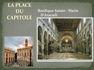 LA PLACE
DU
CAPITOLE

Basilique Sainte - Marie
D'Aracœli
Conçue en grande partie
par Michel-Ange, elle est
considérée comme l'une des

plus belles places de Rome.
On trouvait en son milieu
une célèbre statue équestre
de Marc Aurèle, aujourd'hui
remplacée par une copie,
l'originale ayant été
transférée dans le musée à
côté. D'importants musées,
en effet, se trouvent dans les
bâtiments qui bordent la
place : les Musées du
Capitole (le « Palais Neuf »,
au nord, et le « Palais des
Conservateurs », au sud).

 