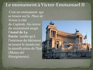 C’est un monument qui
se trouve sur la Place de
Venise à côté
du Capitole. Au centre
du monument surgit
l'Autel de La
Patrie tandis qu'à
l'intérieur du bâtiment
se trouve le musée sur
la réunification de l'Italie
(Museo del
Risorgimento).

 
