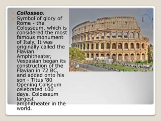 


Collosseo.
Symbol of glory of
Rome - the
Colosseum, which is
considered the most
famous monument
of Italy. It was
originally called the
Flavian
Amphitheater,
Vespasian began its
construction of the
Flavian in 72 BC,
and added onto his
son - Titus '80
Opening Coliseum
celebrated 100
days. Colosseum
largest
amphitheater in the
world.

 