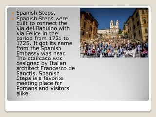 


Spanish Steps.
Spanish Steps were
built to connect the
Via del Babuino with
Via Felice in the
period from 1721 to
1725. It got its name
from the Spanish
Embassy was near.
The staircase was
designed by Italian
architect Francesco de
Sanctis. Spanish
Steps is a favorite
meeting place for
Romans and visitors
alike

 
