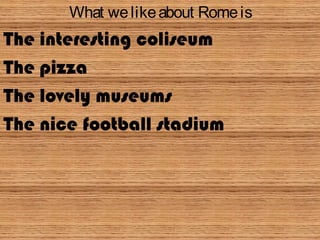 What welikeabout Romeis
The interesting coliseum
The pizza
The lovely museums
The nice football stadium
 