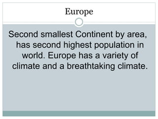 Europe
Second smallest Continent by area,
has second highest population in
world. Europe has a variety of
climate and a breathtaking climate.
 