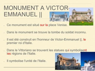 MONUMENT A VICTOR-EMMANUEL 
|| 
Ce monument est situé sur la place Venise. 
Dans le monument se trouve la tombe du soldat inconnu. 
Il est été construit en l'honneur de Victor-Emmanuel ||, le 
premier roi d'Italie. 
Dans le Vittoriano se trouvent les statues qui symbolisent 
les régions de l'Italie. 
Il symbolise l'unité de l'Italie. 
 